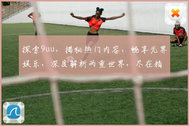 探索9uu，揭秘热门内容，畅享无界娱乐，深度解析两重世界，尽在精彩瞬间